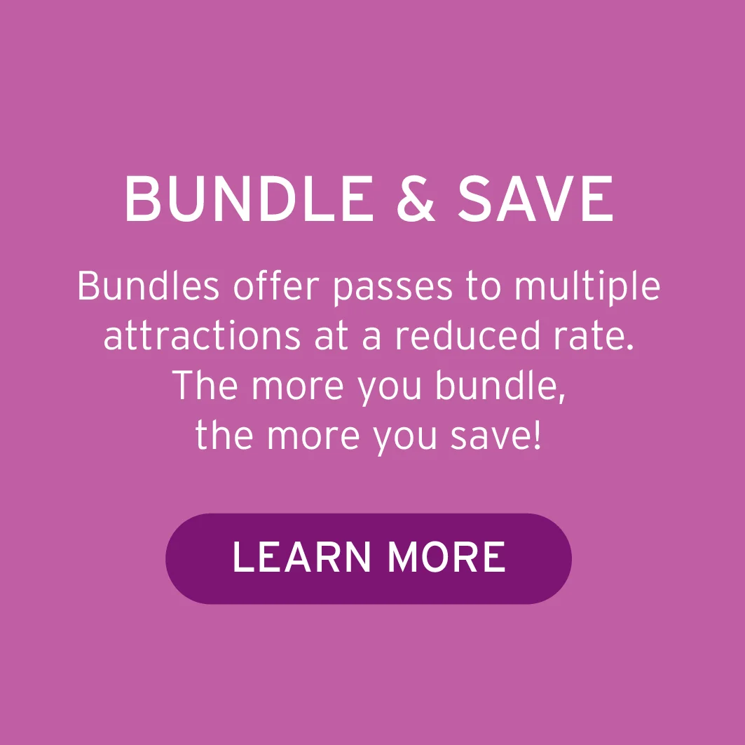 BUNDLE & SAVE Bundles offer passes to multiple attractions at a reduced rate. The more you bundle, the more you save!