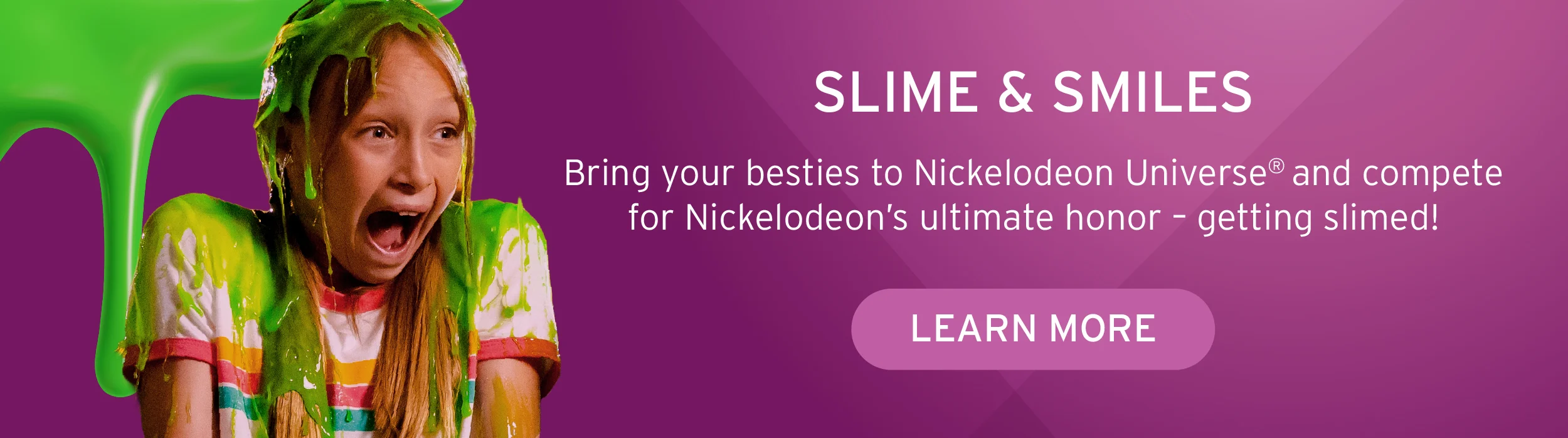 SLIME & SMILES Bring your besties to Nickelodeon Universe® and compete for Nickelodeon’s ultimate honor – getting slimed!