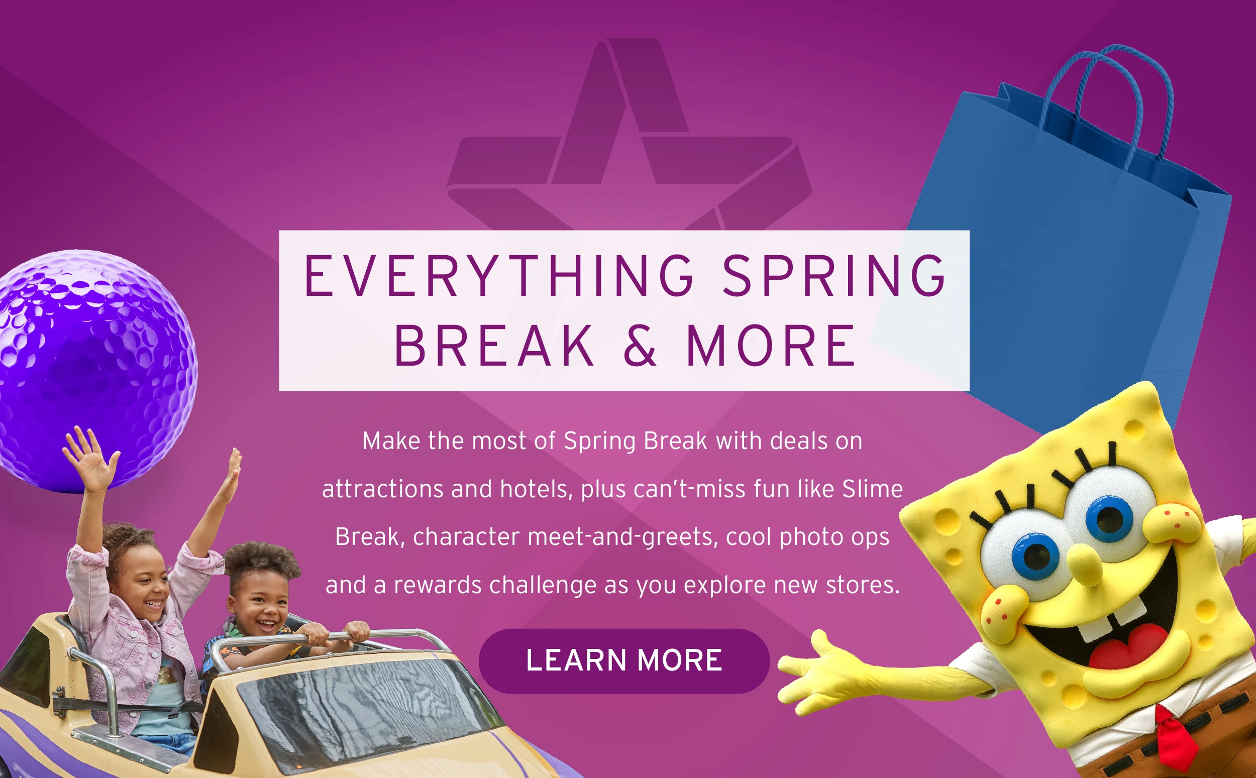 EVERYTHING SPRING BREAK & MORE Make the most of Spring Break with deals on attractions and hotels, plus can’t-miss fun like Slime Break, character meet-and-greets, cool photo ops and a rewards challenge as you explore new stores. Button: Learn More