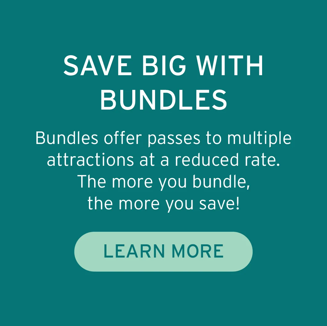 SAVE BIG WITH BUNDLES Bundles offer passes to multiple attractions at a reduced rate. The more you bundle, the more you save! Button: Learn More