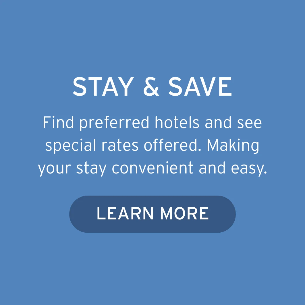 STAY & SAVE Find preferred hotels and see special rates offered. Making your stay convenient and easy. Button: Learn More