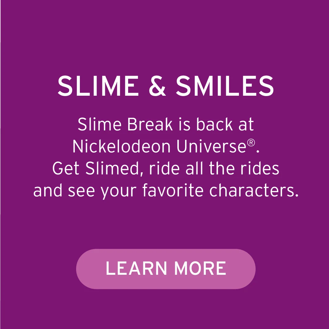 SLIME & SMILES Slime Break is back at Nickelodeon Universe®. Get Slimed, ride all the rides and see your favorite characters. Button: Learn More