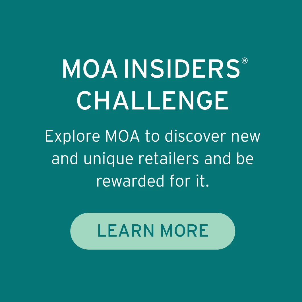 a MOA INSIDERS® CHALLENGE Explore MOA to discover new and unique retailers and be rewarded for it 
