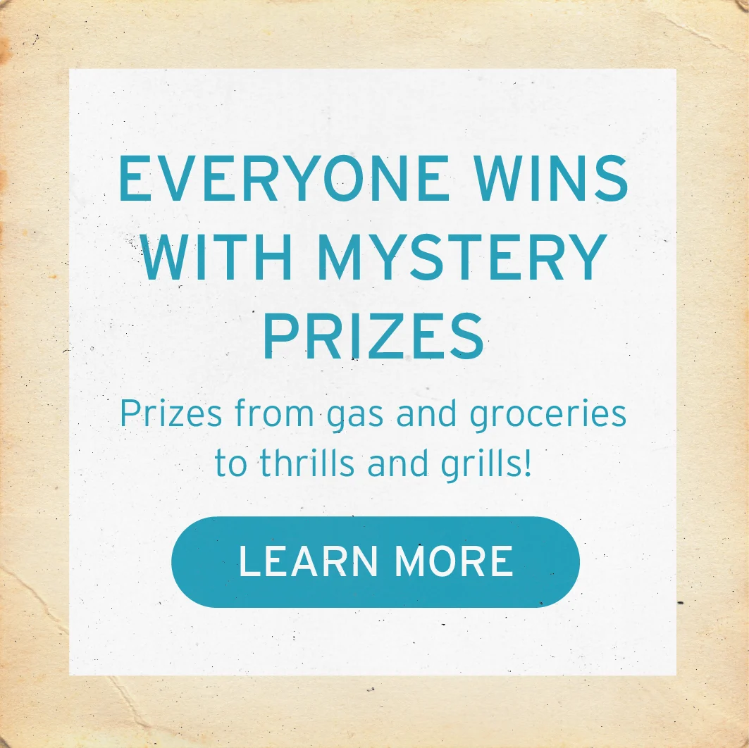 EVERYONE WINS WITH MYSTERY PRIZES Prizes from gas and groceries to thrills and grills! Button: LEARN MORE
