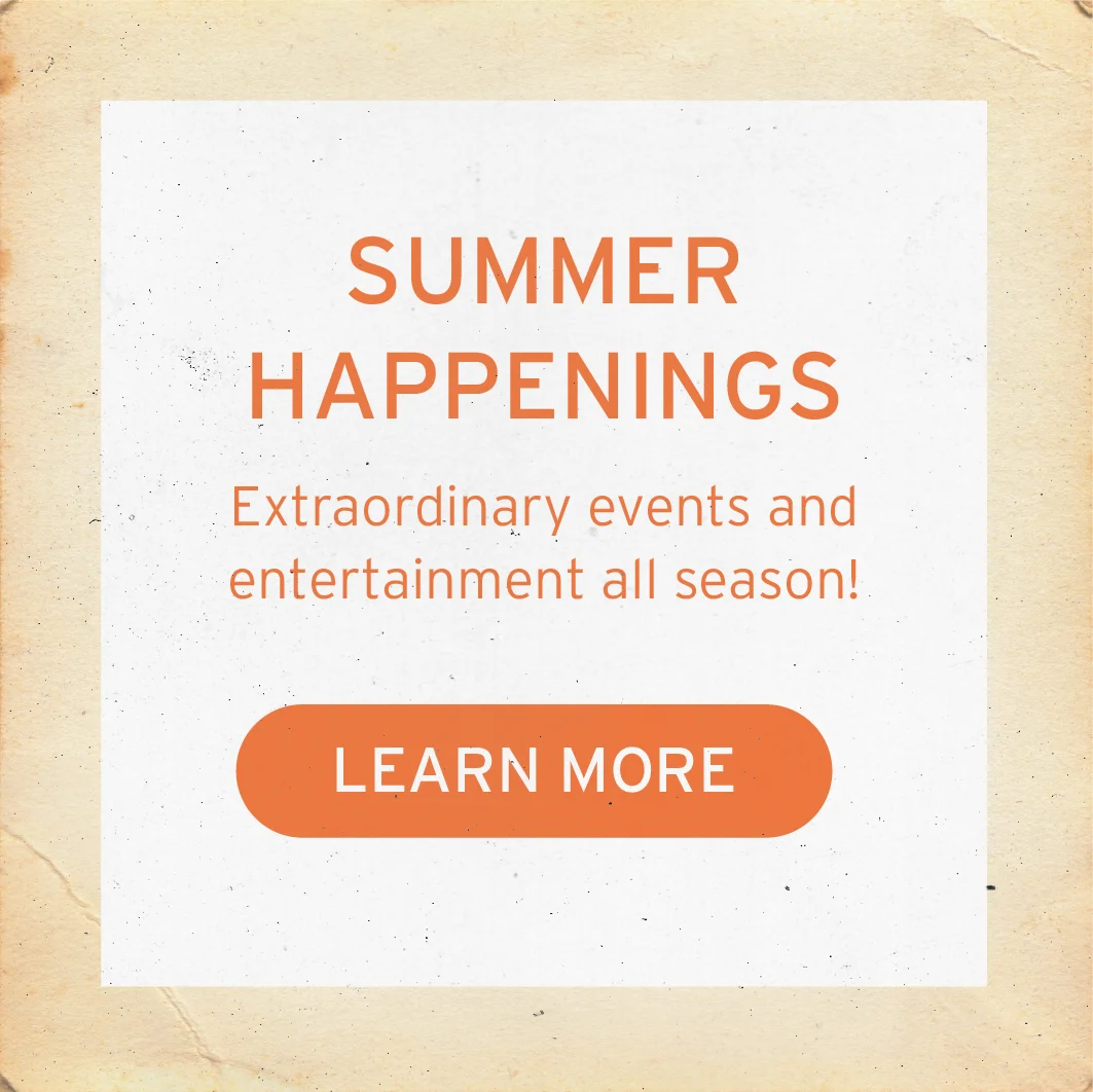 SUMMER HAPPENINGS Extraordinary events and entertainment all season! LEARN MORE Button: LEARN MORE