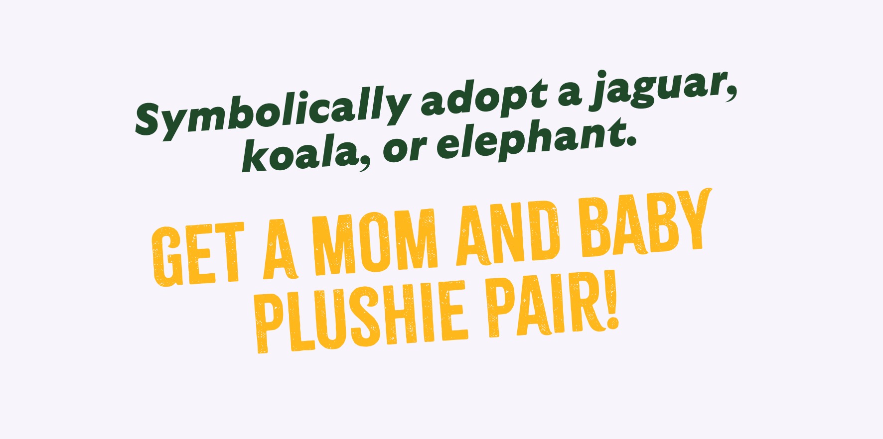Symbolically Adopt a Jaguar, Koala, or Elephant. Get a mom and baby plushie pair!