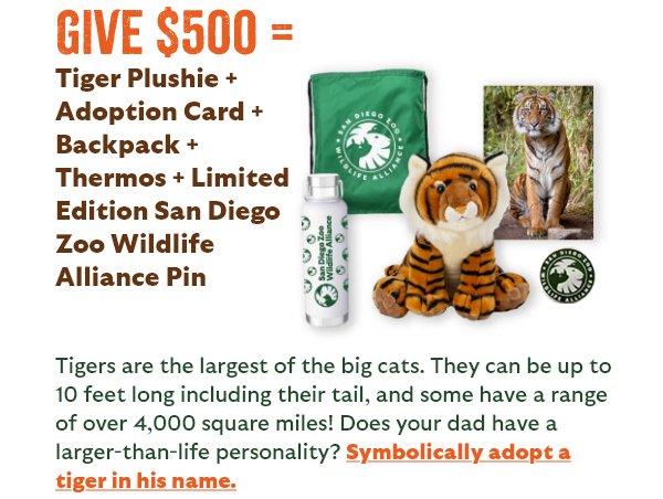 Give $500 = Tiger Plushie + Adoption Card + Backpack + Thermos + Limited Edition San Diego Zoo Wildlife Alliance Pin - Tigers are the largest of the big cats. They can be up to 10 feet long including their tail, and some have a range of over 4,000 square miles! Does your dad have a larger-than-life personality? Symbolically adopt a tiger in his name.