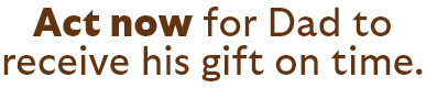 Act now for Dad to receive his gift on time.