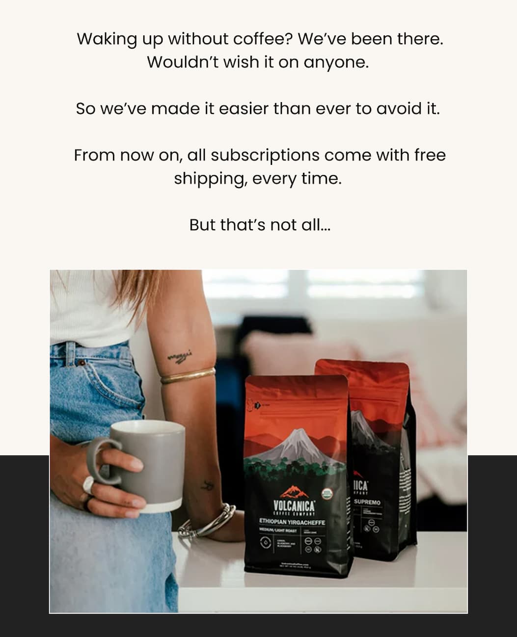 Waking up without coffee? We’ve been there. Wouldn’t wish it on anyone.  So we’ve made it easier than ever to avoid it.  From now on, all subscriptions come with free shipping, every time.  But that’s not all...