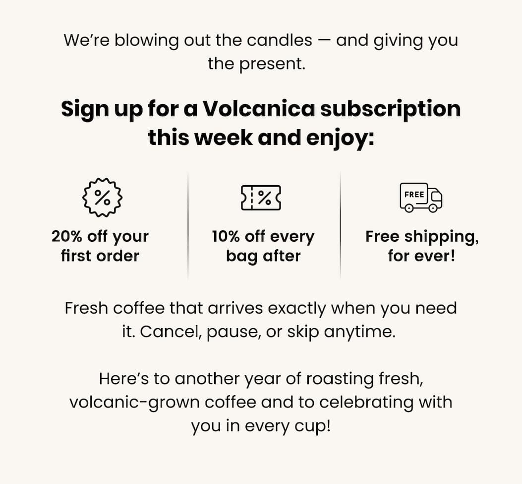We’re blowing out the candles — and giving you the present.   Sign up for a Volcanica subscription this week and enjoy: