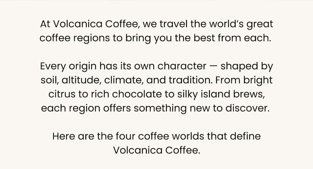At Volcanica Coffee, we travel the world’s great coffee regions to bring you the best from each.  Every origin has its own character — shaped by soil, altitude, climate, and tradition. From bright citrus to rich chocolate to silky island brews, each region offers something new to discover.  Here are the four coffee worlds that define Volcanica Coffee.