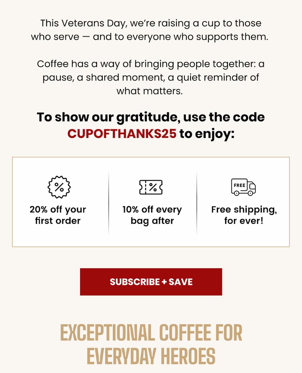 This Veterans Day, we’re raising a cup to those who serve — and to everyone who supports them.  Coffee has a way of bringing people together: a pause, a shared moment, a quiet reminder of what matters.  To show our gratitude, use the code CUPOFTHANKS25 to enjoy: 