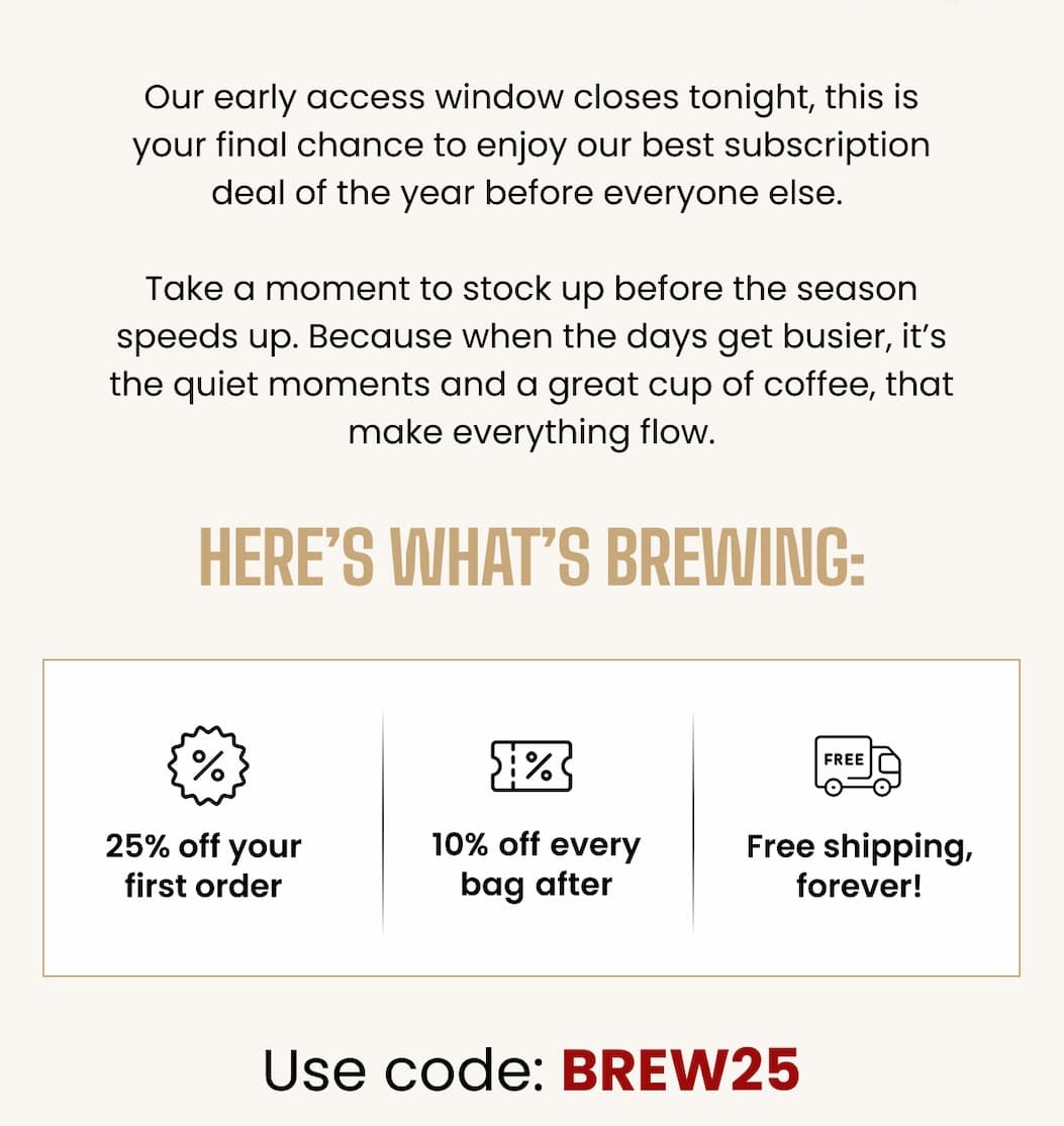 Our early access window closes tonight, this is your final chance to enjoy our best subscription deal of the year before everyone else.  Take a moment to stock up before the season speeds up. Because when the days get busier, it’s the quiet moments, and a great cup of coffee, that make everything flow.