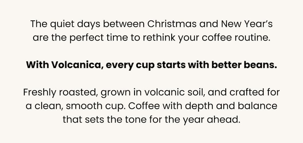 A new year is the perfect moment to switch to a coffee routine that leaves you feeling energized, focused, and refreshed.  With Volcanica, every cup starts with better beans: fresher, cleaner, easier on your body, and crafted for real flavor without the harshness you find in most everyday coffee.