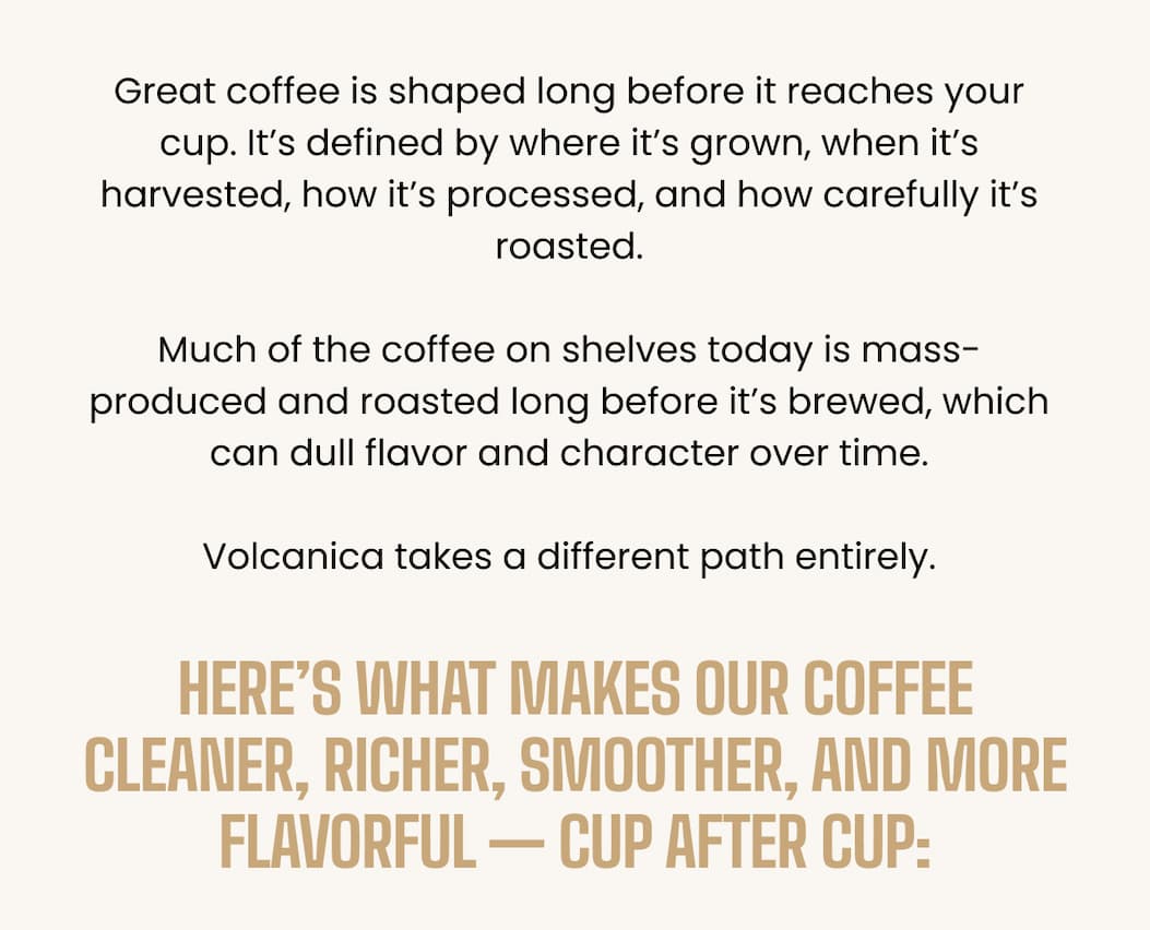 Great coffee isn’t an accident. It’s the result of where it’s grown, how it’s harvested, how it’s processed, and the way it’s roasted.  Most coffee on shelves today is mass-produced, harvested too early, roasted long before you buy it, and stored for months — which is why it can taste flat, bitter, or harsh.  Volcanica takes a different path entirely.