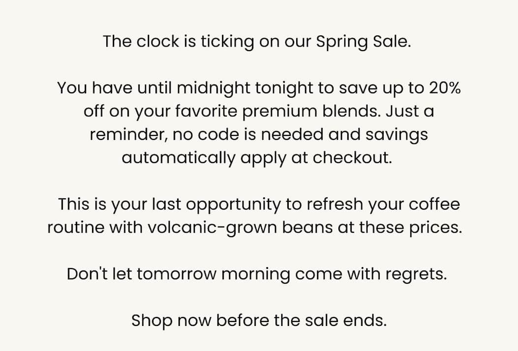 The clock is ticking on our Spring Sale.  You have until midnight tonight to save up to 20% off on your favorite premium blends. Just a reminder, no code is needed and savings automatically apply at checkout.  This is your last opportunity to refresh your coffee routine with volcanic-grown beans at these prices.   Don't let tomorrow morning come with regrets.  Shop now before the sale ends