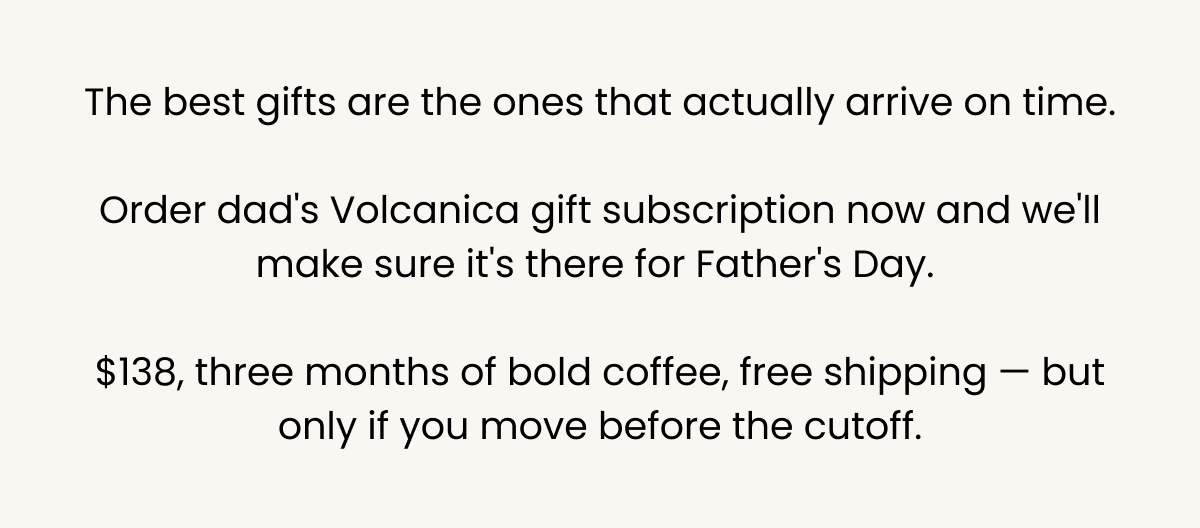 Best gifts arrive on time — order dad's Volcanica gift subscription now for Father's Day. $138, three months of bold coffee, free shipping, but only before the cutoff.
