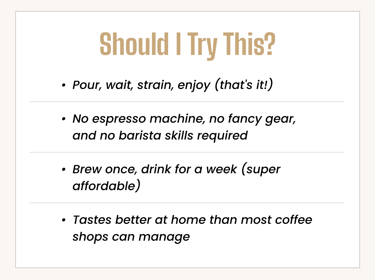 No gear, no skills needed. Pour, wait, strain, enjoy. Brew once, drink all week—better than most coffee shops.