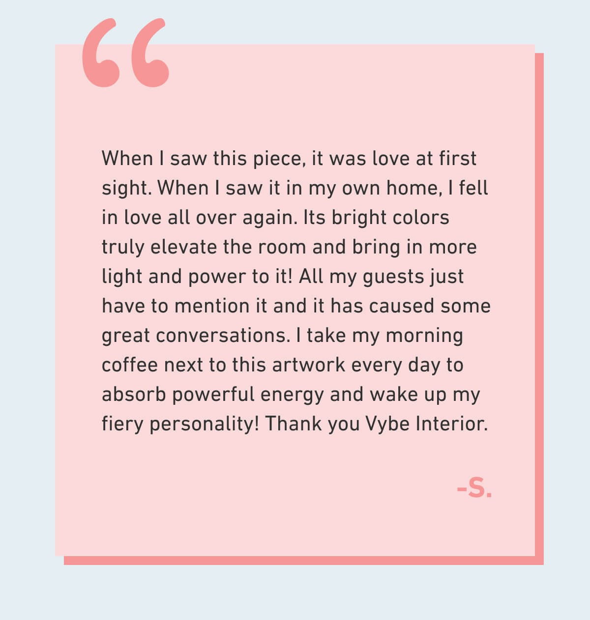 When I saw this piece, it was love at first sight. When I saw it in my own home, I fell in love all over again. Its bright colors truly elevate the room and bring in more light and power to it! All my guests just have to mention it and it has caused some great conversations. I take my morning coffee next to this artwork every day to absorb powerful energy and wake up my fiery personality! Thank you Vybe Interior.  -S