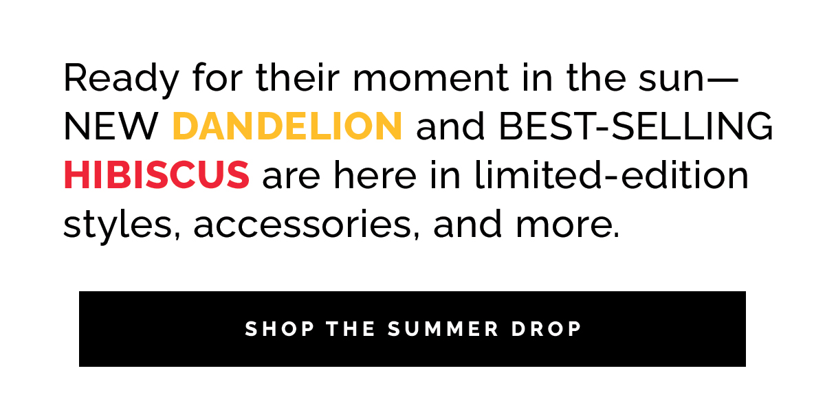 Ready for their moment in the sun—NEW DANDELION and BEST-SELLING HIBISCUS are here in limited edition styles, accessories, and more. 