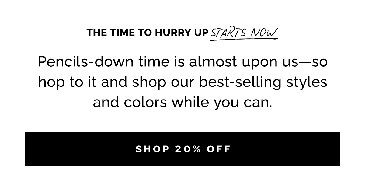 The time to hurry up starts now. Pencils-down time is almost upon us—so hop to it and shop our best-selling styles and colors while you can.