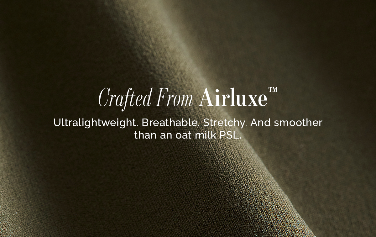 Crafted From Airluxe® Ultralightweight. Breathable. Stretchy. And smoother than an oat milk PSL. 