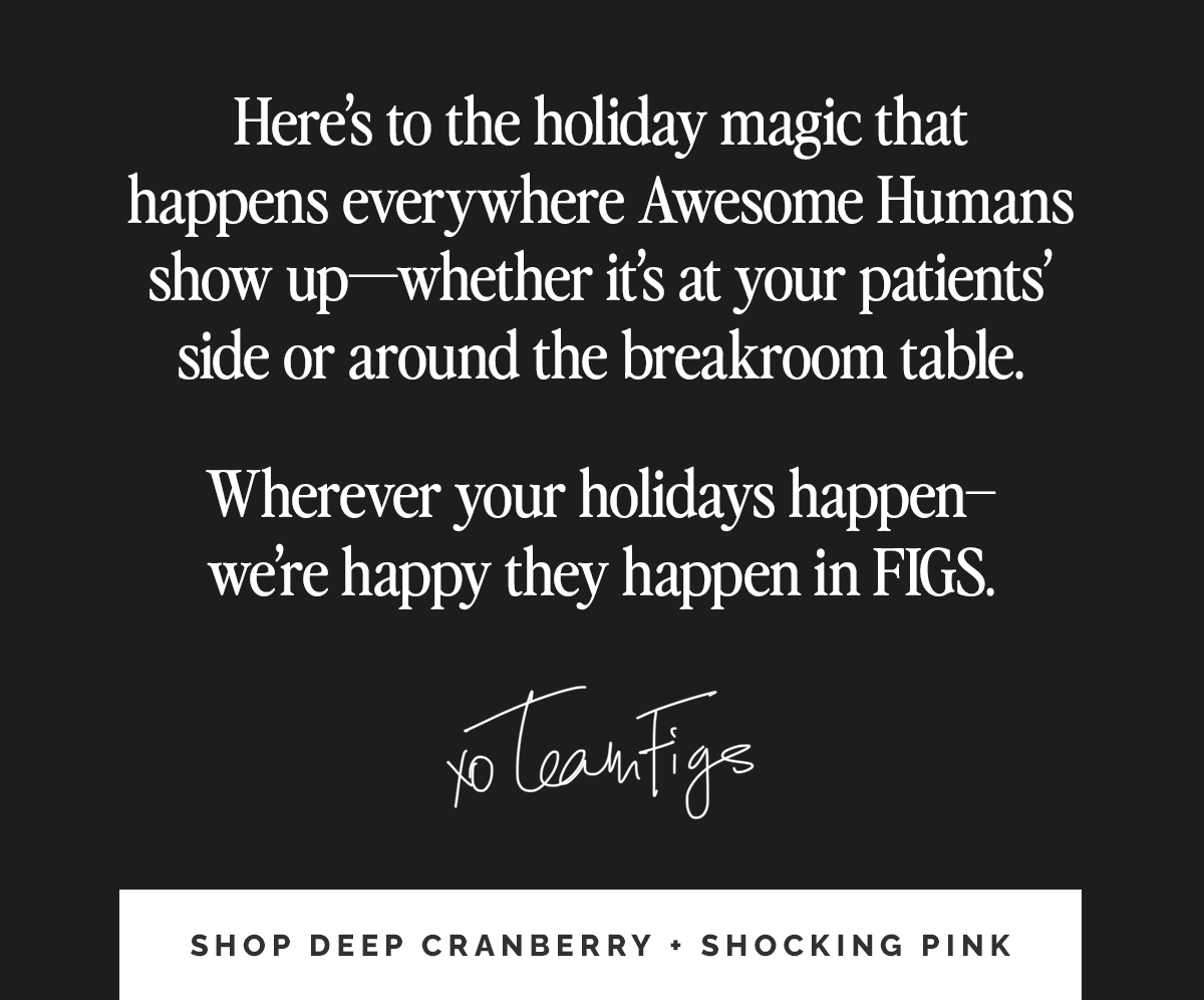 Here’s to the holiday magic that happens everywhere Awesome Humans show up—whether it’s at your patients’ side or around the breakroom table. Wherever your holidays happen—we’re happy they happen in FIGS.