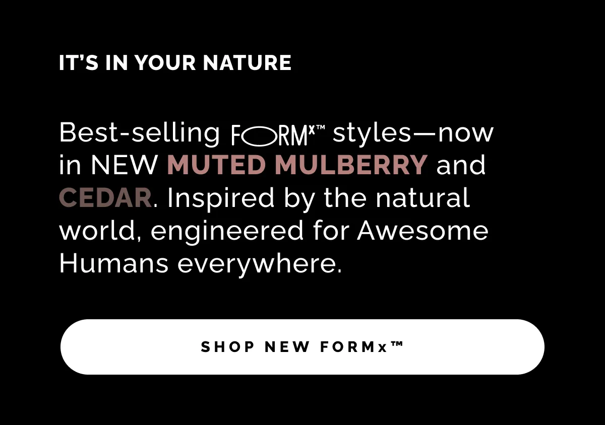 Best-selling FORMx™ styles—now in NEW MUTED MULBERRY and CEDAR. Inspired by the natural world, engineered for Awesome Humans everywhere.