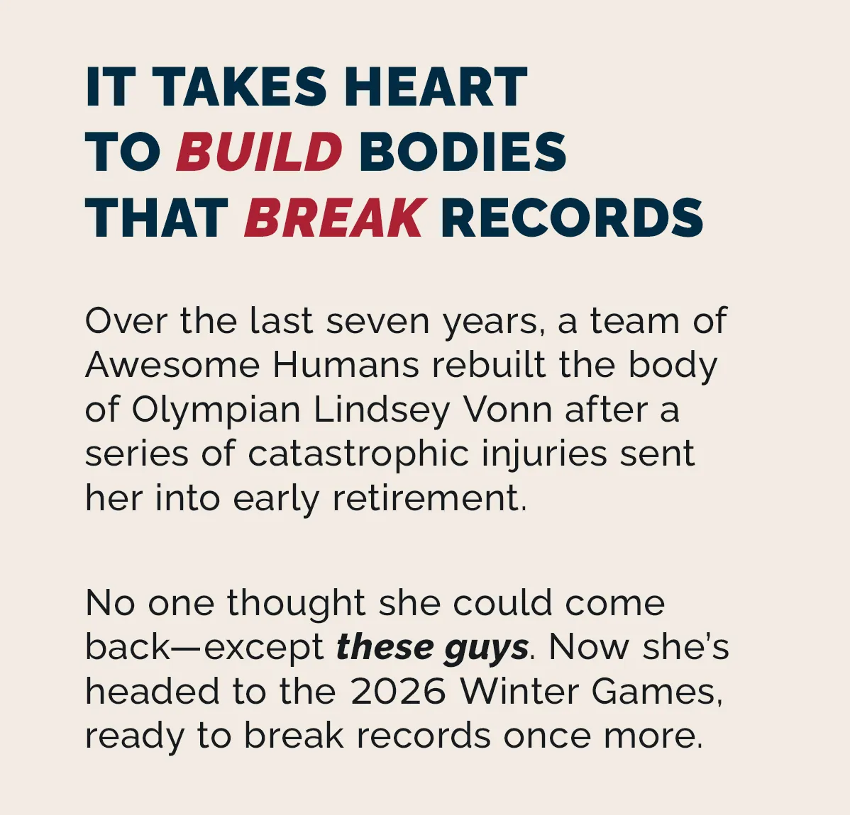 Over the last seven years, a team of Awesome Humans rebuilt the body of legendary Olympian Lindsey Vonn after a series of catastrophic injuries sent her into early retirement. No one thought she could come back—except these guys. Now she’s headed to the 2026 Winter Games, ready to break records once more.