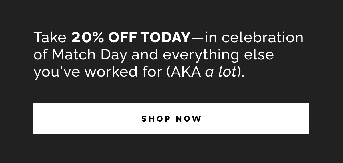 Take 20% OFF TODAY—in celebration of Match Day and everything else you’ve worked for (AKA a lot).
