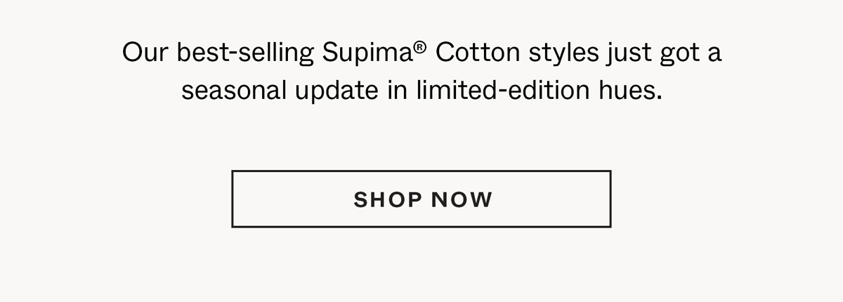 Our best-selling Supima® Cotton styles just got a seasonal update in limited-edition hues.