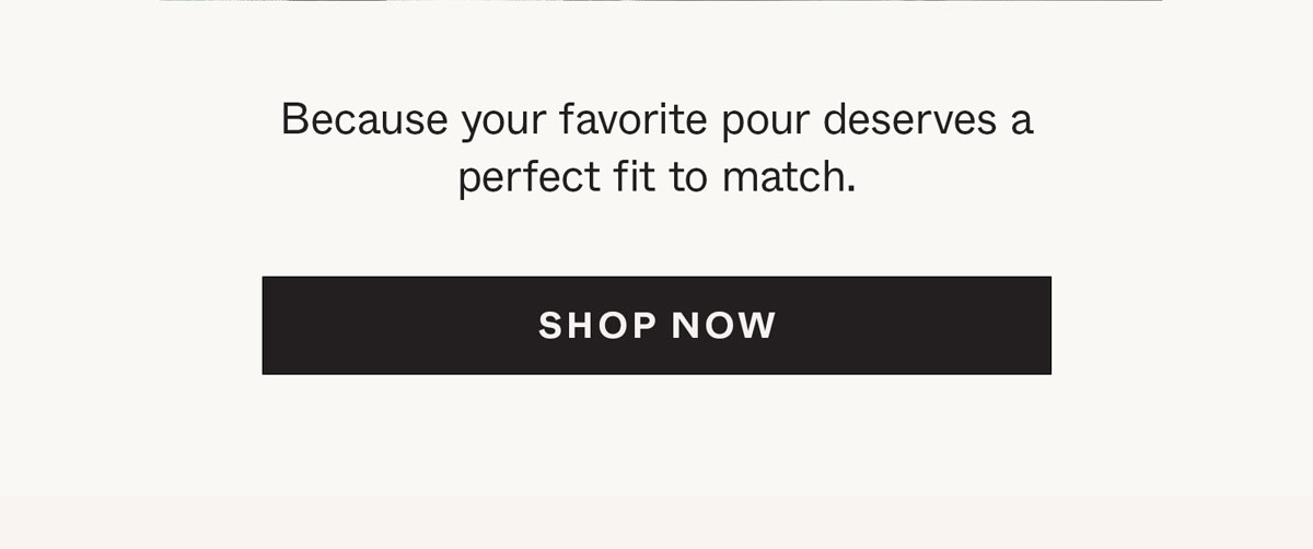 Because your favorite pour deserves a perfect fit to match.