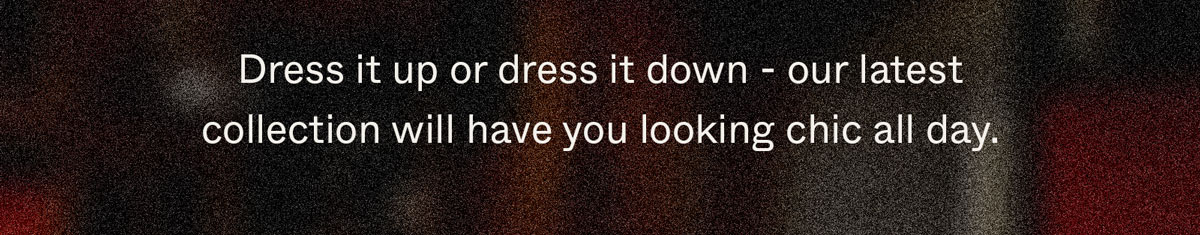 Dress it up or dress it down - our latest collection will have you looking chic all day.