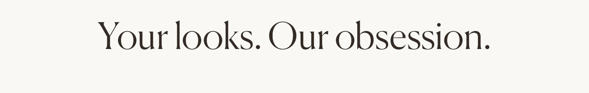 Your looks. Our obsession.