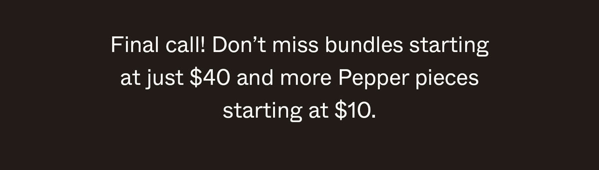 Final call! Don't miss bundles starting at just $10 and more Pepper pieces starting at $10.