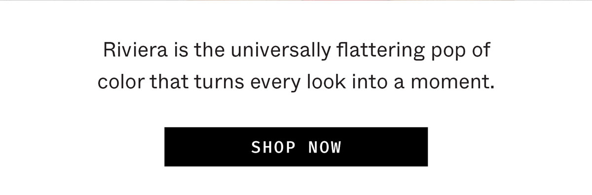 Riviera is the universally flattering pop of color that turns every look into a moment.