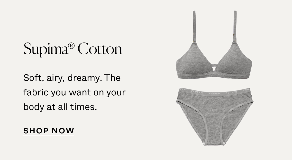 Supima® Cotton: Soft, airy, dreamy. The fabric you want on your body at all times.