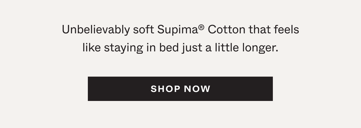 Unbelievably soft Supima®&nbsp;Cotton that feels like staying in bed just a little longer.