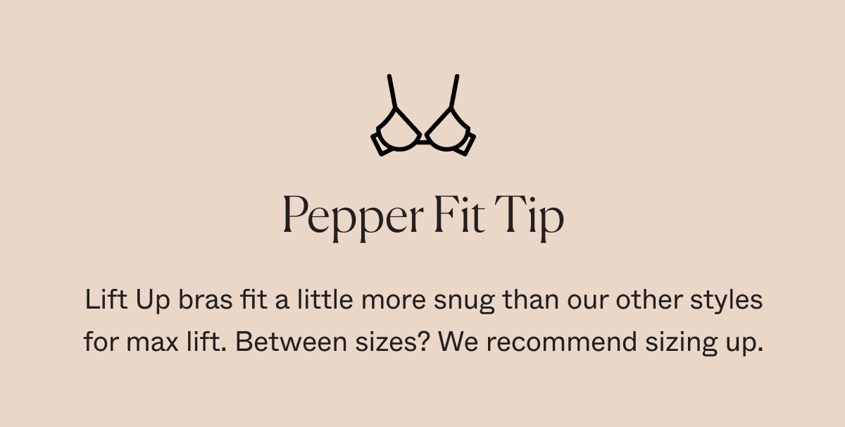 Pepper Fit Tip: Lift Up bras fit a little more snug than our other styles for max lift. Between sizes? We recommend sizing up.