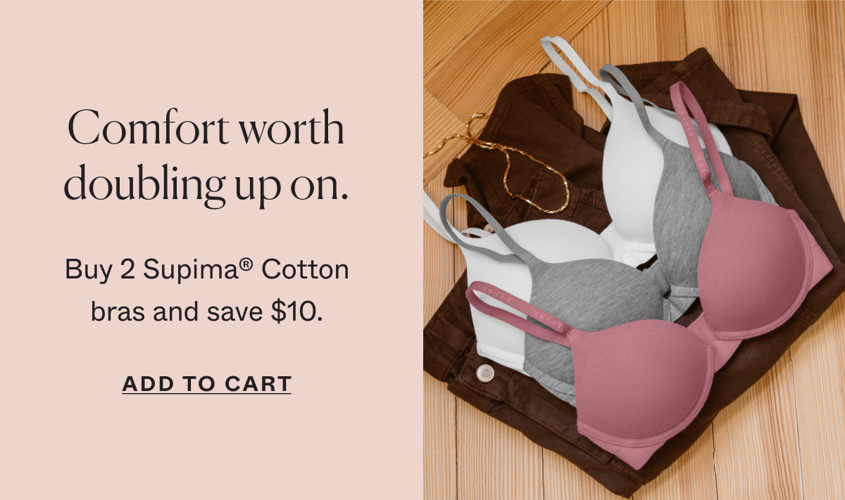 Comfort worth doubling up on. Buy 2 Supima®&nbsp;Cotton bras and save $10.