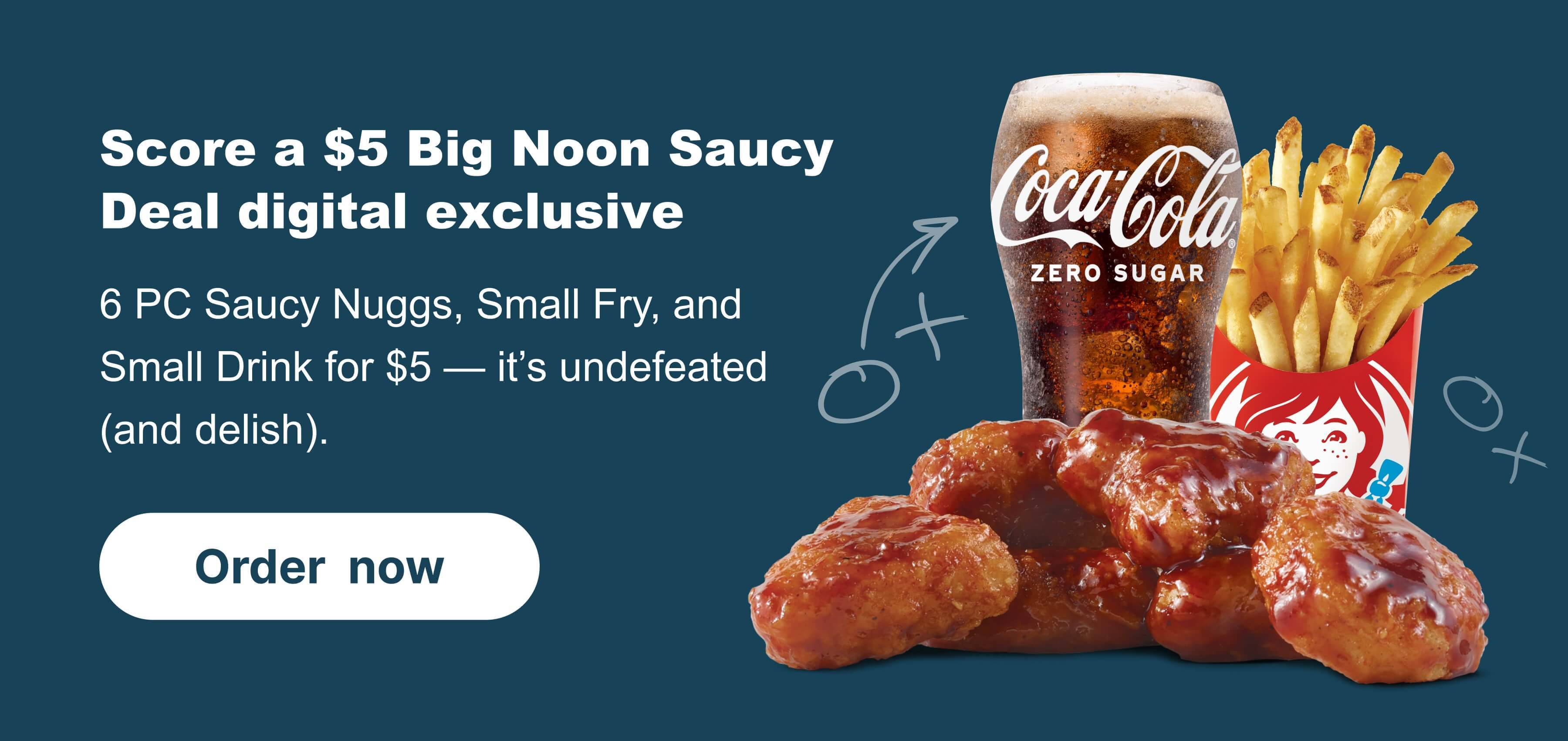 Score a $5 Big Noon Saucy Deal digital exclusive. 6 PC Saucy Nuggs, Small Fry, and Small Drink for $5. It’s undefeated (and delish).