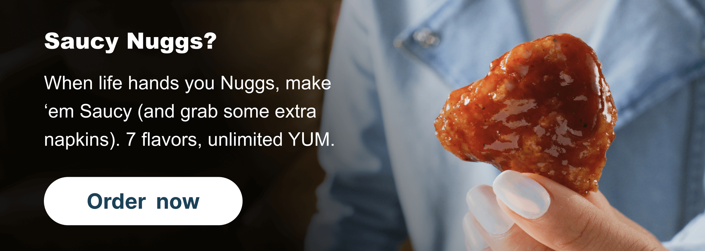Saucy Nuggs? When life hands you Nuggs, make ‘em Saucy (and grab some extra napkins). 7 flavors, unlimited YUM.