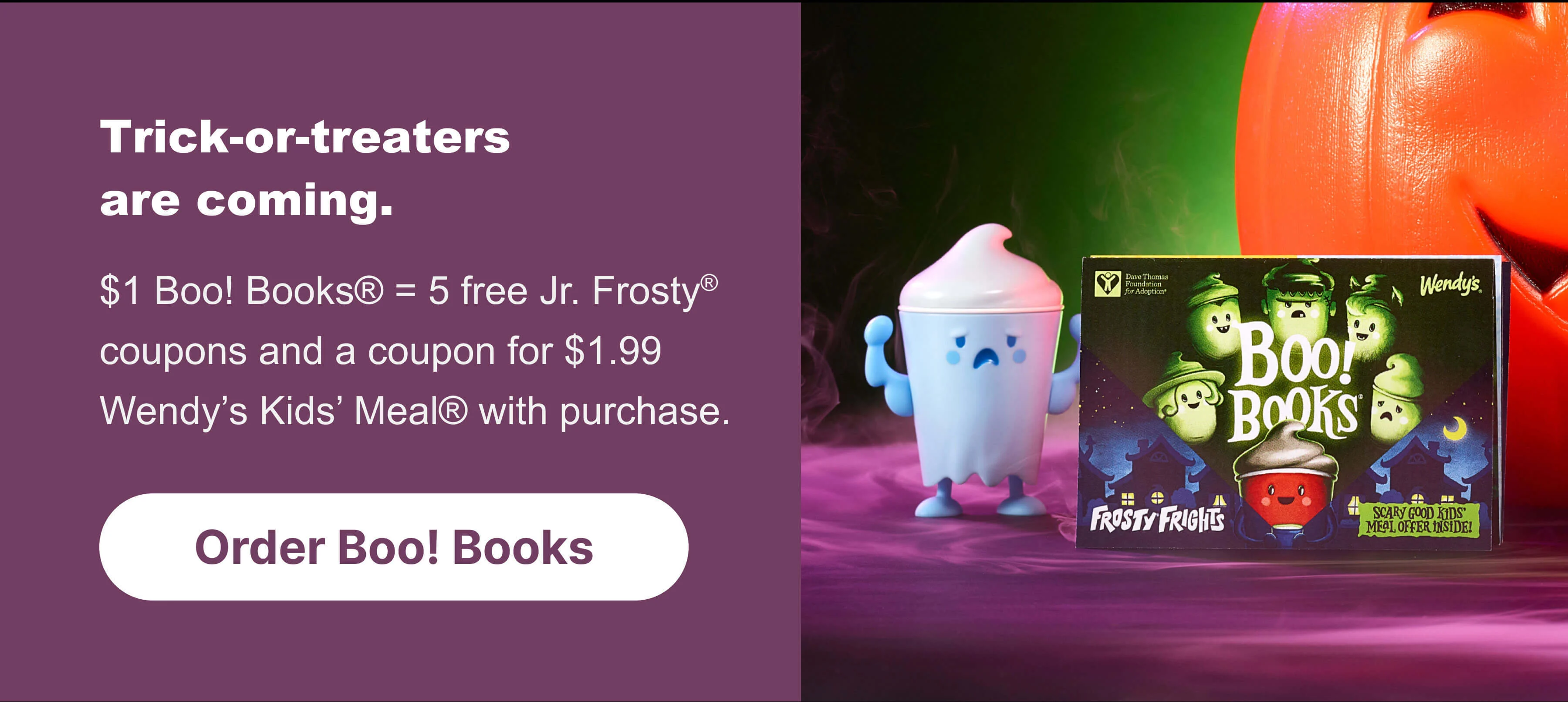 Trick-or-treaters are coming.$1 Boo! Books®5 free Jr. Frosty® coupons and a coupon for $1.99 Wendy’s Kids’ Meal® with purchase. Order Boo! Books