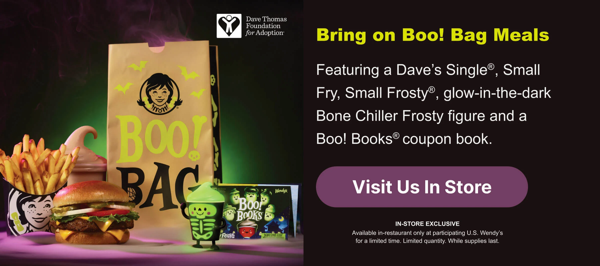 Bring on Boo! Bag Meals. Featuring a Dave’s Single®, Small Fry, Small Frosty®, glow-in-the-dark Bone Chiller Frosty figure and a Boo! Books® coupon book. Visit Us In Store. IN-STORE EXCLUSIVE Available in-restaurant only at participating U.S. Wendy’s for a limited time. Limited quantity. While supplies last.