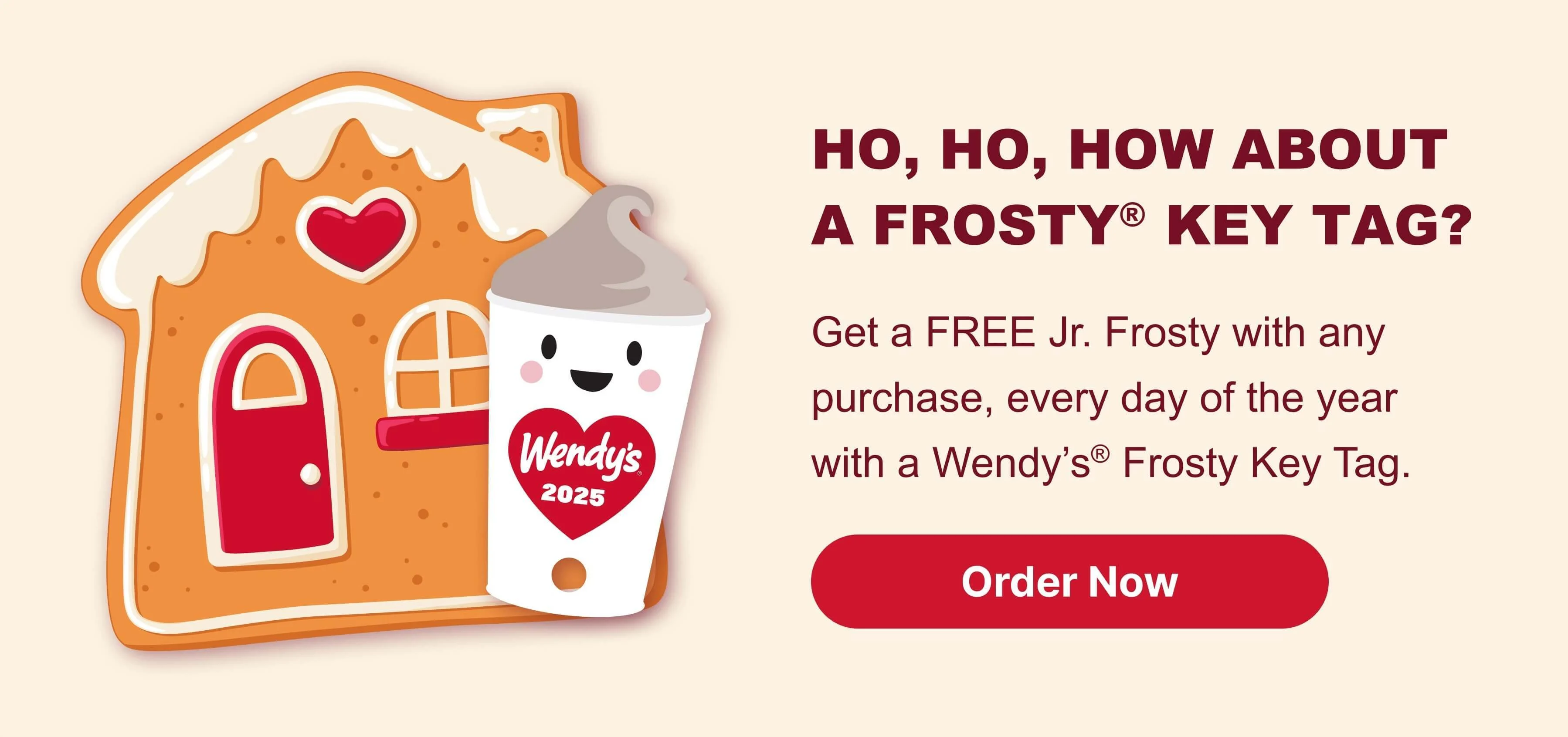 HO, HO, HOW ABOuT A FROSTY Key Tag? Get a FREE Jr. Frosty with any purchase, every day of the year with a Wendy’s® Frosty Key Tag. Order Now.