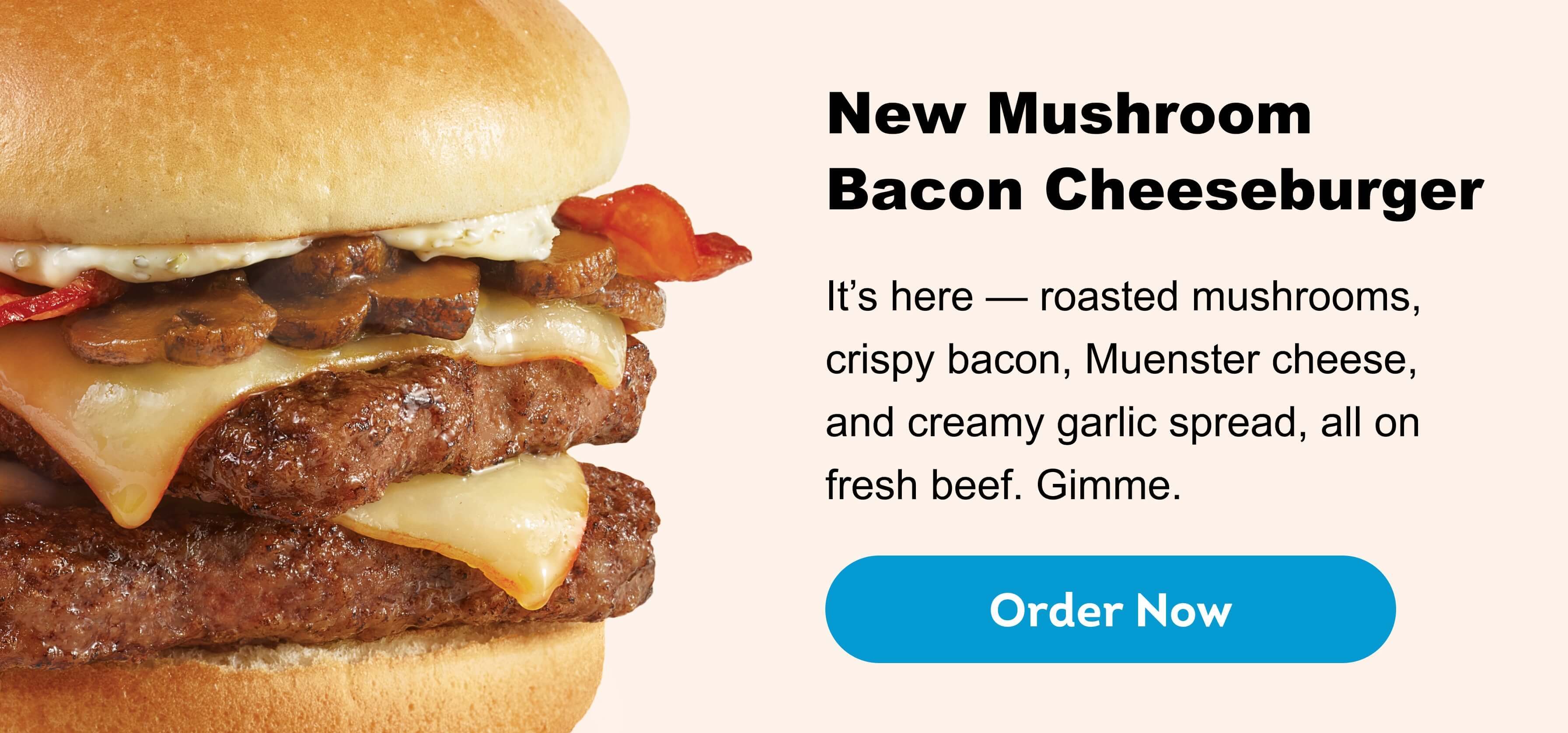 New Mushroom Bacon Cheeseburger, It’s here — roasted mushrooms, crispy bacon, Muenster cheese, and creamy garlic spread, all on fresh beef. Gimme. Order Now.
