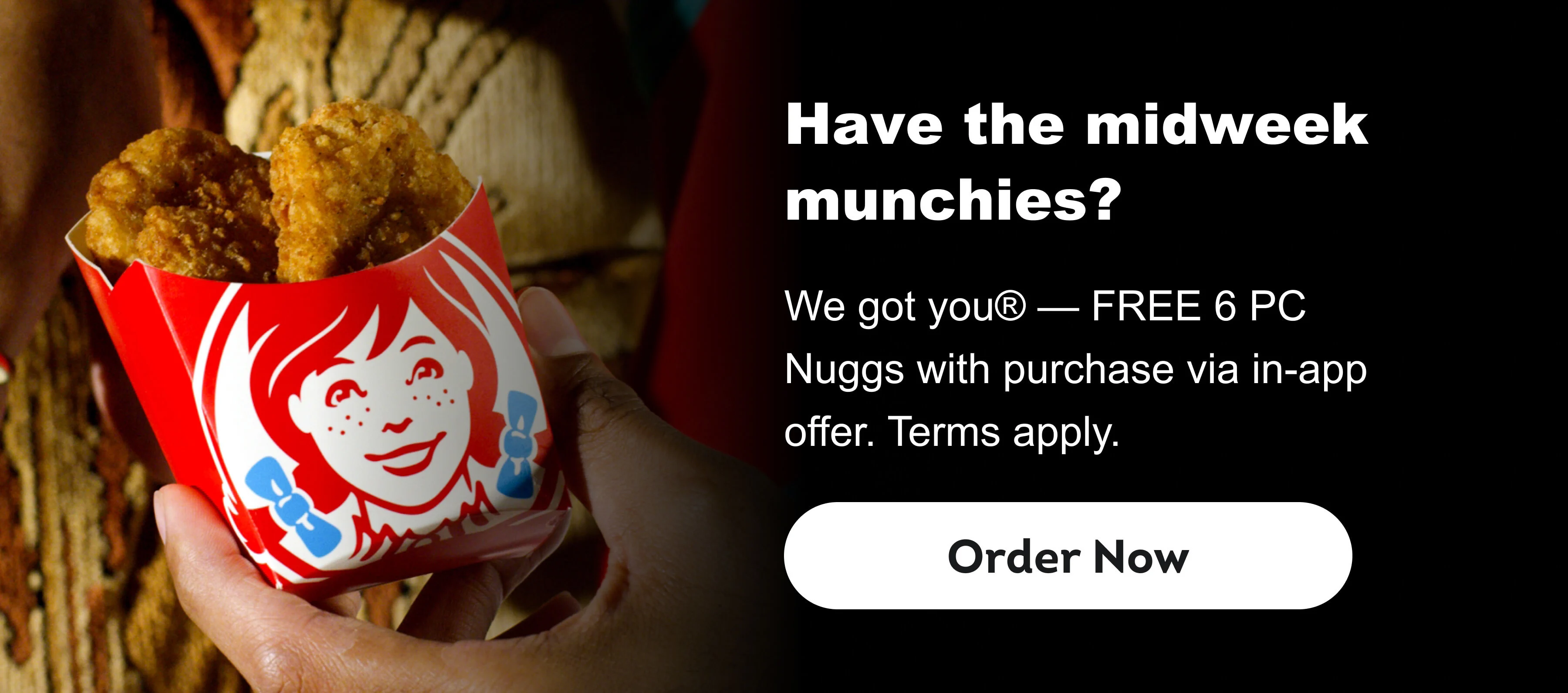 Have the midweek munchies? We got you® — FREE 6 PC Nuggs with purchase via in-app offer. Terms apply. Order Now