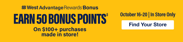 West Advantage Rewards - Earn 50 Bonus Points‡ on $100+ purchases made in store. October 16-20 In Store Only - Find Your Store