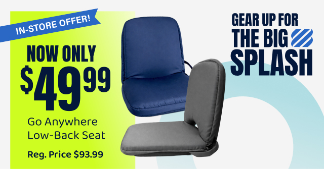Gear Up For the Big Splash NOW ONLY $49.99 Go Anywhere Low-Back Seat IN-STORE OFFER!