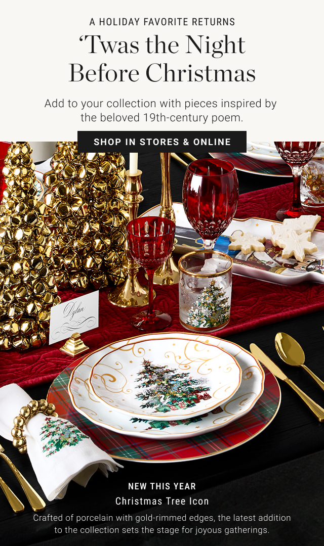 A HOLIDAY FAVORITE RETURNS ‘Twas the Night Before Christmas Add to your collection with pieces inspired by the beloved 19th-century poem. SHOP IN STORES & ONLINE   NEW THIS YEAR Christmas Tree icon Crafted of porcelain with gold-rimmed edges, the latest addition to the collection sets the stage for joyous gatherings.